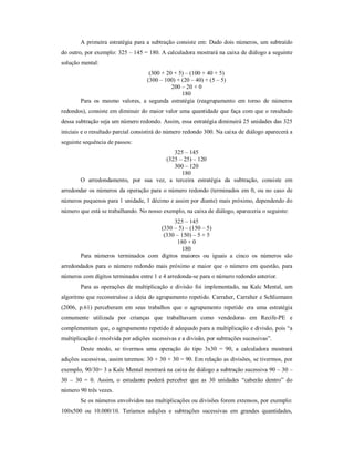 A primeira estratégia para a subtração consiste em: Dado dois números, um subtraído 
do outro, por exemplo: 325 – 145 = 180. A calculadora mostrará na caixa de diálogo a seguinte 
solução mental: 
(300 + 20 + 5) – (100 + 40 + 5) 
(300 – 100) + (20 – 40) + (5 – 5) 
200 – 20 + 0 
180 
Para os mesmo valores, a segunda estratégia (reagrupamento em torno de números 
redondos), consiste em diminuir do maior valor uma quantidade que faça com que o resultado 
dessa subtração seja um número redondo. Assim, essa estratégia diminuirá 25 unidades das 325 
iniciais e o resultado parcial consistirá do número redondo 300. Na caixa de diálogo aparecerá a 
seguinte sequência de passos: 
325 – 145 
(325 – 25) – 120 
300 – 120 
180 
O arredondamento, por sua vez, a terceira estratégia da subtração, consiste em 
arredondar os números da operação para o número redondo (terminados em 0, ou no caso de 
números pequenos para 1 unidade, 1 décimo e assim por diante) mais próximo, dependendo do 
número que está se trabalhando. No nosso exemplo, na caixa de diálogo, apareceria o seguinte: 
325 – 145 
(330 – 5) – (150 – 5) 
(330 – 150) – 5 + 5 
180 + 0 
180 
Para números terminados com dígitos maiores ou iguais a cinco os números são 
arredondados para o número redondo mais próximo e maior que o número em questão, para 
números com dígitos terminados entre 1 e 4 arredonda-se para o número redondo anterior. 
Para as operações de multiplicação e divisão foi implementado, na Kalc Mental, um 
algoritmo que reconstruísse a ideia do agrupamento repetido. Carraher, Carraher e Schliemann 
(2006, p.61) perceberam em seus trabalhos que o agrupamento repetido era uma estratégia 
comumente utilizada por crianças que trabalhavam como vendedoras em Recife-PE e 
complementam que, o agrupamento repetido é adequado para a multiplicação e divisão, pois “a 
multiplicação é resolvida por adições sucessivas e a divisão, por subtrações sucessivas”. 
Deste modo, se tivermos uma operação do tipo 3x30 = 90, a calculadora mostrará 
adições sucessivas, assim teremos: 30 + 30 + 30 = 90. Em relação as divisões, se tivermos, por 
exemplo, 90/30= 3 a Kalc Mental mostrará na caixa de diálogo a subtração sucessiva 90 – 30 – 
30 – 30 = 0. Assim, o estudante poderá perceber que as 30 unidades “caberão dentro” do 
número 90 três vezes. 
Se os números envolvidos nas multiplicações ou divisões forem extensos, por exemplo: 
100x500 ou 10.000/10. Teríamos adições e subtrações sucessivas em grandes quantidades, 
 