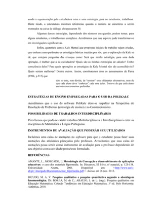 sendo a representação pela calculadora ruim e uma estratégia, para os estudantes, trabalhosa. 
Deste modo, a calculadora mostrará reticências quando o número de caracteres a serem 
mostrados na caixa de diálogo ultrapassarem 30. 
Algumas dessas estratégias, dependendo dos números em questão, podem tornar, para 
alguns estudantes, o trabalho mais complexo. Acreditamos que esse aspecto pode transformar-se 
em investigações significativas. 
Enfim, queremos com a Kalc Mental que propostas iniciais de trabalho sejam criadas, 
que tenham como parâmetro as estratégias básicas trazidas por nós, que a exploração da Kalc se 
dê, que emirjam perguntas das crianças como: Será que minha estratégia, para uma dada 
operação, é melhor que a da calculadora? Quais são as minhas estratégias de cálculo? Tenho 
consciência delas? Para quais operações as estratégias da Kalc Mental não são aconselháveis? 
Quais seriam melhores? Dentre outros. Assim, corroboramos com os pensamentos de Parra 
(1996, p.215) que: 
não se trata, sem dúvida, de “ensinar” estas diferentes alternativas, nem de 
que cada aluno deva “conhecer” cada uma delas. Trata-se de que cada aluno 
encontre suas maneiras preferidas. 
ESTRATÉGIAS DE ENSINO EMPREGADAS PARA O USO DA POLIKALC 
Acreditamos que o uso do software PoliKalc deve-se respaldar na Perspectiva de 
Resolução de Problemas (estratégia de ensino) e no Construcionismo. 
POSSIBILIDADES DE TRABALHOS INTERDISCIPLINARES 
Percebemos que pode-se existir trabalhos Multidisciplinares e Interdisciplinares entre as 
disciplinas de Matemática e Língua Portuguesa. 
INSTRUMENTOS DE AVALIAÇÃO QUE PODERÃO SER UTILIZADOS 
Incluímos uma caixa de anotações no software para que o estudante possa fazer suas 
anotações das atividades planejadas pelo professor. Acreditamos que essa caixa de 
anotações possa servir como instrumento de avaliação para o professor dependendo de 
seu objetivo com a atividade/prova/teste formulado. 
REFERÊNCIAS 
AMANTE, L.; MORGADO, L. Metodologia de Concepção e desenvolvimento de aplicações 
educativas: o caso dos materiais hipermedia. In: Discursos, III Série, nº especial, p. 125-138. 
Universidade Aberta, 2001. Disponível em: <http://www.univ-ab. 
pt/~lmorgado/Documentos/mat_hipermedia.pdf >. Acesso em 06 nov. 2013. 
BICUDO, M. A. V. Pesquisa qualitativa e pesquisa quantitativa segundo a abordagem 
fenomenológica. IN: BORBA, M. de C.; ARAÚJO, J. de L. (org.). Pesquisa qualitativa em 
Educação Matemática. Coleção Tendências em Educação Matemática. 3ª ed. Belo Horizonte: 
Autêntica, 2010. 
 