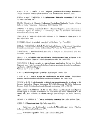 BORBA, M. de C.; ARAÚJO, J. de L. Pesquisa Qualitativa em Educação Matemática. 
Coleção Tendências em Educação Matemática. 3ª ed. Belo Horizonte: Autêntica, 2010. 
BORBA, M. de C. PENTEADO, M. G. Informática e Educação Matemática. 3ª ed. Belo 
Horizonte: Autêntica, 2003. 
BRASIL, Ministério da Educação. Parâmetros Curriculares Nacionais: Terceiro e Quarto 
Ciclos do Ensino Fundamental – Matemática. MEC: Brasília, 1998. 
CAMPOS, F. R. Diálogo entre Paulo Freire e Seymour Papert: A prática educativa e as 
tecnologias digitais de informação e comunicação. Tese de Doutorado (Universidade 
Presbiteriana Mackenzie). 2008. 
CARRAHER, T. CARRAHER D, D. SCHLIEMANN, A. Na vida dez, na escola zero. 14. ed. 
São Paulo: Cortez, 2006. 
CASTELLS, Manuel. A sociedade em rede. 8ª ed. São Paulo: Paz e Terra, 2005. 
COLL, C.; TEBEROSKY, A. Cálculo Mental Exato e Estimado. In: Aprendendo Matemática: 
Conteúdos essenciais para o ensino fundamental de 1ª a 4ª série. São Paulo: Ática, 2000. 
D’AMBROSIO, U. Etnomatemática: Elo entre as tradições e a modernidade. 2ed. Belo 
Horizonte: Autêntica, 2005. 
FANIZZI, S. A calculadora como ferramenta de ampliação dos recursos de cálculo. In: III 
Semana da Educação: Educação é cultura, cultura é educação? São Paulo: 2005. 
FERNANDES, E. David Ausubel e a aprendizagem significativa. Revista Nova Escola. 
Disponível em: <http://revistaescola.abril.com.br/gestao-escolar/david-ausubel-aprendizagem-significativa- 
662262.shtml?page=2> 
Acessado em: 04 de fev. de 2014. 
FLICK, U. Desenho na pesquisa qualitativa. Porto Alegre: Artmed, 2009. 
FONTES, C. G. O valor e o papel do cálculo mental nas séries iniciais. Dissertação de 
Mestrado: Faculdade de Educação da Universidade de São Paulo, São Paulo, 2010. 
GOMES, M. L. M. O cálculo mental na história da matemática escolar brasileira. In: IX 
Encontro Nacional de Educação Matemática, 2007, Belo Horizonte. IX ENEM Caderno de 
Resumos. Recife: Sociedade Brasileira de Educação Matemática, 2007. p. 154-154. 
GUIMARAES, S. D.; FREITAS, J. L. M. Um olhar sobre o papel do cálculo mental para a 
aprendizagem de conceitos matemáticos nos anos iniciais do ensino fundamental. In: IX 
ENEM, 2007, Belo Horizonte. IX ENEM - Diálogos entre a Pesquisa e a Prática Educativa, 
2007. 
IMENES, L. M; LELLIS, M. C. Coleção Matemática para todos. São Paulo: Scipione, 2006. 
LOPES, A. J. Matemática Atual. São Paulo: Atual, 1994. 
______. Explorando o uso da calculadora no ensino de Matemática para jovens e Adultos. 
In: Revista Alfabetização e Cidadania. 1997. 
______. Matemática hoje é feita assim. 2. ed. São Paulo: FTD, 2006. 
 