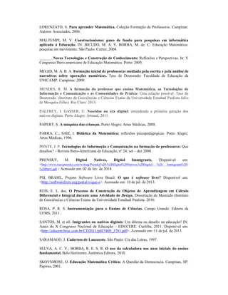 LORENZATO, S. Para aprender Matemática. Coleção Formação de Professores. Campinas: 
Autores Associados, 2006. 
MALTEMPI, M. V. Construcionismo: pano de fundo para pesquisas em informática 
aplicada à Educação. IN: BICUDO, M. A. V. BORBA, M. de. C. Educação Matemática: 
pesquisa em movimento. São Paulo: Cortez, 2004. 
______. Novas Tecnologias e Construção de Conhecimento: Reflexões e Perspectivas. In: V 
Congresso Ibero-americano de Educação Matemática. Porto: 2005. 
MEGID, M. A. B. A. Formação inicial de professoras mediada pela escrita e pela análise de 
narrativas sobre operações numéricas. Tese de Doutorado: Faculdade de Educação da 
UNICAMP. Campinas: 2009. 
MENDES, R. M. A formação do professor que ensina Matemática, as Tecnologias de 
Informação e Comunicação e as Comunidades de Prática: Uma relação possível. Tese de 
Doutorado. (Instituto de Geociências e Ciências Exatas da Universidade Estadual Paulista Julio 
de Mesquita Filho). Rio Claro: 2013. 
PALFREY, J. GASSER, U. Nascidos na era digital: entendendo a primeira geração dos 
nativos digitais. Porto Alegre: Artmed, 2011. 
PAPERT, S. A máquina das crianças. Porto Alegre: Artes Médicas, 2008. 
PARRA, C.; SAIZ, I. Didática da Matemática: reflexões psicopedagógicas. Porto Alegre: 
Artes Médicas, 1996. 
PONTE, J. P. Tecnologias de Informação e Comunicação na formação de professores: Que 
desafios? – Revista Ibero-Americana de Educação, nº 24, set – dez 2000. 
PRENSKY, M. Digital Natives, Digital Immigrants. Disponível em: 
<http://www.marcprensky.com/writing/Prensky%20-%20Digital%20Natives,%20Digital %20 Immigrants%20- 
%20Part1.pdf > Acessado em: 02 de fev. de 2014. 
PSL BRASIL, Projeto Software Livre Brasil. O que é software livre? Disponível em: 
<http://softwarelivre.org/portal/o-que-e>. Acessado em: 10 de jul. de 2013. 
REIS, E. L. dos; O Processo de Construção de Objetos de Aprendizagem em Cálculo 
Diferencial e Integral durante uma Atividade de Design. Dissertação de Mestrado (Instituto 
de Geociências e Ciências Exatas da Universidade Estadual Paulista. 2010. 
ROSA, P. R. S. Instrumentação para o Ensino de Ciências. Campo Grande: Editora da 
UFMS, 2011. 
SANTOS, M. et all. Imigrantes ou nativos digitais: Um dilema ou desafio na educação? IN: 
Anais do X Congresso Nacional de Educação – EDUCERE. Curítiba, 2011. Disponível em: 
<http://educere.bruc.com.br/CD2011/pdf/5409_3781.pdf>. Acessado em: 11 de jul. de 2013. 
SARAMAGO, J. Cadernos de Lanzarote. São Paulo: Cia das Letras, 1997. 
SELVA, A. C. V.; BORBA, R. E. S. R. O uso da calculadora nos anos iniciais do ensino 
fundamental. Belo Horizonte: Autêntica Editora, 2010. 
SKOVSMOSE, O. Educação Matemática Crítica: A Questão da Democracia. Campinas, SP: 
Papirus, 2001. 
 