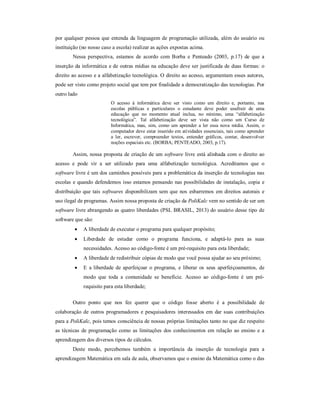 por qualquer pessoa que entenda da linguagem de programação utilizada, além do usuário ou 
instituição (no nosso caso a escola) realizar as ações expostas acima. 
Nessa perspectiva, estamos de acordo com Borba e Penteado (2003, p.17) de que a 
inserção da informática e de outras mídias na educação deve ser justificada de duas formas: o 
direito ao acesso e a alfabetização tecnológica. O direito ao acesso, argumentam esses autores, 
pode ser visto como projeto social que tem por finalidade a democratização das tecnologias. Por 
outro lado 
O acesso à informática deve ser visto como um direito e, portanto, nas 
escolas públicas e particulares o estudante deve poder usufruir de uma 
educação que no momento atual inclua, no mínimo, uma “alfabetização 
tecnológica”. Tal alfabetização deve ser vista não como um Curso de 
Informática, mas, sim, como um aprender a ler essa nova mídia. Assim, o 
computador deve estar inserido em atividades essenciais, tais como aprender 
a ler, escrever, compreender textos, entender gráficos, contar, desenvolver 
noções espaciais etc. (BORBA; PENTEADO, 2003, p.17). 
Assim, nossa proposta de criação de um software livre está alinhada com o direito ao 
acesso e pode vir a ser utilizado para uma alfabetização tecnológica. Acreditamos que o 
software livre é um dos caminhos possíveis para a problemática da inserção de tecnologias nas 
escolas e quando defendemos isso estamos pensando nas possibilidades de instalação, copia e 
distribuição que tais softwares disponibilizam sem que nos esbarremos em direitos autorais e 
uso ilegal de programas. Assim nossa proposta de criação da PoliKalc vem no sentido de ser um 
software livre abrangendo as quatro liberdades (PSL BRASIL, 2013) do usuário desse tipo de 
software que são: 
 A liberdade de executar o programa para qualquer propósito; 
 Liberdade de estudar como o programa funciona, e adaptá-lo para as suas 
necessidades. Acesso ao código-fonte é um pré-requisito para esta liberdade; 
 A liberdade de redistribuir cópias de modo que você possa ajudar ao seu próximo; 
 E a liberdade de aperfeiçoar o programa, e liberar os seus aperfeiçoamentos, de 
modo que toda a comunidade se beneficie. Acesso ao código-fonte é um pré-requisito 
para esta liberdade; 
Outro ponto que nos fez querer que o código fosse aberto é a possibilidade de 
colaboração de outros programadores e pesquisadores interessados em dar suas contribuições 
para a PoliKalc, pois temos consciência de nossas próprias limitações tanto no que diz respeito 
as técnicas de programação como as limitações dos conhecimentos em relação ao ensino e a 
aprendizagem dos diversos tipos de cálculos. 
Deste modo, percebemos também a importância da inserção de tecnologia para a 
aprendizagem Matemática em sala de aula, observamos que o ensino da Matemática como o das 
 