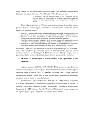 outras ciências está sofrendo processos de transformação. Essas mudanças, sugeridas pelos 
Parâmetros Curriculares Nacionais - PCNs (BRASIL, 1998, p.43), apontam que: 
As tecnologias, em suas diferentes formas e usos, constituem um dos 
principais agentes de transformação da sociedade, pelas modificações que 
exercem nos meios de produção e por suas conseqüências no cotidiano das 
pessoas. 
Nessa linha de raciocínio, os PCNs nos mostram a importância da tecnologia para os 
processos de ensino e aprendizagem da Matemática e enumeram quatro contribuições para se 
repensar tais processos, são elas: 
 Relativiza a importância do cálculo mecânico e da simples manipulação simbólica, uma vez que 
por meio de instrumentos esses cálculos podem ser realizados de modo mais rápido e eficiente; 
 Evidencia para os alunos a importância do papel da linguagem gráfica e de novas formas de 
representação, permitindo novas estratégias de abordagem de variados problemas; 
 Possibilita o desenvolvimento, nos alunos, de um crescente interesse pela realização de projetos 
e atividades de investigação e exploração como parte fundamental de sua aprendizagem; 
 Permite que os alunos construam uma visão mais completa da verdadeira natureza da atividade 
matemática e desenvolvam atitudes positivas diante de seu estudo. (BRASIL, 1998, p.43). 
Desta forma e entendendo que “a humanidade está envolvida pela tecnologia” (SKOVSMOSE, 
2001, p.77), defendemos que tecnologias devem ser formuladas/criadas para que possam 
auxiliar no ensino e na aprendizagem da Matemática em seus diferentes campos como a 
geometria, a álgebra e, no nosso foco de trabalho, os diversos tipos de cálculos aritméticos. 
2. O ensino e a aprendizagem de cálculos mentais, exatos, aproximados e com 
calculadora 
Algumas pesquisas (GOMES, 2007; MEGID, 2009) apontam a importância das 
construções de estratégias de cálculos para o desenvolvimento de conceitos matemáticos pelos 
estudantes. Outras (FONTES, 2010; GUIMARÃES; FREITAS, 1997; PARRA, 1996;) se 
concentram em analisar e refletir sobre o valor, o ensino e/ou a aprendizagem dos cálculos 
aritméticos nos anos iniciais do ensino fundamental. 
Nos Parâmetros Curriculares Nacionais – PCN (BRASIL, 1998) e em toda sua extensão 
é focalizado o papel basilar da compreensão e apropriação dos diversos tipos de cálculos - o 
mental e o escrito, com calculadora, o exato e o aproximado - em todos os anos do ensino 
fundamental. O NCTM (National Council of Teachers of Mathematics), por sua vez, elaborou 
um esquema (Figura 1) para a compreensão das relações entre os cálculos: 
 
