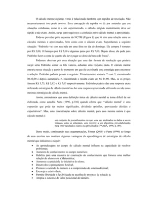 O cálculo mental algumas vezes é relacionado também com rapidez de resolução. Não 
necessariamente isso pode ocorrer. Essa concepção de rapidez se dá por entender que em 
situações cotidianas, como ir a um supermercado, o cálculo exigido mentalmente deve ser 
rápido e não exato. Assim, surge outro equivoco: a confusão entre cálculo mental e aproximado. 
Pode-se perceber pelo esquema do NCTM (Figura 1) que há sim uma relação entre os 
cálculos mentais e aproximados, bem como com o cálculo exato. Suponhamos a seguinte 
situação: “Pedrinho vai com sua mãe em uma feira no dia de domingo. Ela compra 5 tomates 
por R$ 3,00, 10 laranjas por R$ 5,00 e algumas peras por R$ 7,00. Depois disso, ela pede para 
Pedrinho fazer a conta de quanto ela deve pagar ao dono da banca de frutas”. 
Podemos observar por essa situação que uma das formas de resolução que poderia 
surgir seria Pedrinho somar os três valores, achando uma resposta exata. O cálculo mental 
entraria nessa situação a partir do momento em que ele escolheria uma estratégia para encontrar 
a solução. Pedrinho poderia pensar o seguinte: Primeiramente somaria 7 com 3, encontrando 
R$10,00 e depois aumentaria 5, encontrando o resulta exato de R$ 15,00. Mas, se os preços 
fossem R$ 3,75, R$ 5,92 e R$ 7,05 respectivamente. Pedrinho poderia dar uma resposta exata 
utilizando estratégias de cálculo mental ou dar uma resposta aproximada utilizando ou não essas 
mesmas estratégias de cálculo mental. 
Assim, entendemos que uma definição única de cálculo mental se torna difícil de ser 
elaborada, como acredita Parra (1996, p.186) quando afirma que “‘cálculo mental’ é uma 
expressão que pode ter muitos significados, dividindo opiniões, provocando dúvidas e 
expectativas”. Mas, uma conceituação sobre cálculo mental, para essa mesma autora é que 
cálculo mental é: 
um conjunto de procedimentos em que, uma vez analisados os dados a serem 
tratados, estes se articulam, sem recorrer a um algoritmo pré-estabelecido 
para obter resultados exatos ou aproximados (PARRA, 1996, p.189). 
Deste modo, continuando suas argumentações, Fontes (2010) e Parra (1996) ao longo 
de seus escritos nos mostram algumas vantagens da aprendizagem de estratégias de cálculo 
mental que indicamos a seguir: 
 As aprendizagens no campo do cálculo mental influem na capacidade de resolver 
problemas; 
 Aumento do conhecimento no campo numérico; 
 Habilita para uma maneira de construção do conhecimento que fornece uma melhor 
relação do aluno com a Matemática; 
 Aumenta a capacidade de iniciativa do aluno; 
 Desenvolve o pensamento flexível; 
 Promove o sentido do número e a compreensão do sistema decimal; 
 Encoraja a criatividade; 
 Permite liberdade e flexibilidade na escolha do processo de solução e; 
 Amplia o conceito de valor posicional de número. 
 
