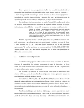 Com o passar do tempo, enquanto as relações e o repertório de cálculo vão se 
expandindo surge espaço para a memorização. Assim, alguns cálculos como, por exemplo, 1 + 1 
e 10x10 são rapidamente realizados por estarem memorizados. Esse processo proporciona o 
aprendizado de conceitos mais sofisticados e abstratos, fato que a aprendizagem apenas do 
algoritmo seja ela da divisão, subtração, multiplicação ou adição não proporcionam. 
Em relação aos algoritmos aprendidos na escola, Fontes (2010) acredita que deveriam 
ser ensinados pelos professores mais tardiamente. O algoritmo permite encontrar as soluções 
facilmente, mas podem dificultar o processo de compreensão das relações numéricas. Assim, 
Quando se ‘atropela’ a aprendizagem com o ensino de algoritmos antes do 
domínio do cálculo, não se trabalha sua lógica, somente sua sequência e 
regras e, por se tratar de um conhecimento não questionado, apenas 
memorizado, unilateral, pode bloquear o raciocínio, não permitindo que se 
realize o estabelecimento de relações, a principal característica do cálculo 
mental. (FONTES, 2010, p. 36) 
Portanto, esquecer ou inverter a ideia de que o ensino deve partir de onde o aluno está, 
pode comprometer a aprendizagem. Aproveitar a vivência que o estudante teve antes de chegar 
a idade escolar (LORENZATO, 2006) tanto quanto inseri-las em sala de aula oferecendo 
oportunidades “de resolver problemas em contextos práticos” (CARRAHER; CARRAHER; 
SCHLIEMANN, 2006, p. 82) pode ser um dos pontos para o ensino e a aprendizagem da 
Matemática com compreensão. 
2.2 Os Cálculos Exatos e Aproximados 
Os cálculos exatos perpassam todos os anos escolares e são necessários em diferentes 
conteúdos da Matemática. São ensinados basicamente por meio de algoritmos e na forma 
escrita. Isso já não acontece com os cálculos aproximados, deixados de lado e julgados como 
um tipo de cálculo menor, que não tem utilidade. 
Em sociedade, ao contrário, os cálculos exatos, tanto quanto os aproximados têm 
diversas utilidades. Assim, é aconselhável que estejam nos mesmos patamares quando um 
professor planeja ensinar as operações básicas. 
Livros didáticos (IMENES; LELLIS, 2006; LOPES, 2006) abordam os diversos tipos de 
cálculo de maneira diferente de livros mais antigos. Imenes e Lellis (2006), por exemplo, em 
seus livros, de sexto ao nono ano, da coleção “Matemática para todos” traz os cálculos exatos e 
aproximados contextualizados juntamente com propostas de ensino utilizando calculadoras e o 
cálculo mental. 
Percebemos também por meio dos livros didáticos que a maneira de abordar e/ou inserir 
os cálculos ao longo do tempo sofre mudanças. Lopes (1994) em seu livro didático “Matemática 
Atual” da oitava série (hoje nono ano) não insere a calculadora como instrumento para 
 