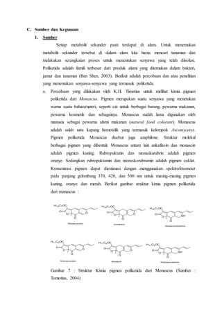 C. Sumber dan Kegunaan
1. Sumber
Setiap metabolit sekunder pasti terdapat di alam. Untuk menemukan
metabolit sekunder tersebut di dalam alam kita harus mencari tanaman dan
melakukan serangkaian proses untuk menentukan senyawa yang telah diisolasi.
Poliketida adalah famili terbesar dari produk alami yang ditemukan dalam bakteri,
jamur dan tanaman (Ben Shen, 2003). Berikut adalah percobaan dan atau penelitian
yang menemukan senyawa-senyawa yang termasuk poliketida.
a. Percobaan yang dilakukan oleh K.H. Timotius untuk melihat kimia pigmen
poliketida dari Monascus. Pigmen merupakan suatu senyawa yang menetukan
warna suatu bahan/materi, seperti cat untuk berbagai barang, pewarna makanan,
pewarna kosmetik dan sebagainya. Monascus sudah lama digunakan oleh
manusia sebagai pewarna alami makanan (natural food colorant). Monascus
adalah salah satu kapang homotalik yang termasuk kelompok Ascomycetes.
Pigmen poliketida Monascus disebut juga azaphilone. Struktur molekul
berbagai pigmen yang dibentuk Monascus antara lain ankaflavin dan monascin
adalah pigmen kuning. Rubropuktatin dan monaskurubrin adalah pigmen
oranye. Sedangkan rubropuktamin dan monoskorubramin adalah pigmen coklat.
Konsentrasi pigmen dapat diestimasi dengan menggunakan spektrofotometer
pada panjang gelombang 370, 420, dan 500 nm untuk masing-masing pigmen
kuning, oranye dan merah. Berikut gambar struktur kimia pigmen poliketida
dari monascus :
OO
O
H15C7OC
O
OO
O
H15C7OC
O
NHO
O
H15C7OC
O
OO
O
H11C5OC
O
OO
O
H11C5OC
O
NHO
O
H11C5OC
O
Monascorubrin
Anklaflavin
Monascorubramine
Rubropunctatin Monascin Rubropunctamine
Gambar 7 : Struktur Kimia pigmen poliketida dari Monascus (Sumber :
Tomotius, 2004)
 