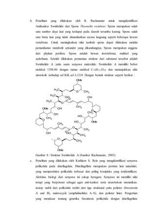 b. Penelitian yang dilakukan oleh R. Rachmaniar untuk mengidentifikasi
Antikanker Swinholide dari Spons Theonella swinhoei. Spons merupakan salah
satu sumber daya laut yang terdapat pada daerah terumbu karang. Spons salah
satu biota laut yang tidak dimanfaatkan secara langsung seperti beberapa hewan
vertebrata. Untuk meningkatkan nilai tambah spons dapat dilakukan melalui
pemanfaatan metabolit sekunder yang dikandungnya. Spons merupakan anggota
dari phylum porifera. Spons adalah hewan invertebrata, multisel yang
sederhana. Setelah dilakukan pemurnian struktur dari substansi tersebut adalah
Swinholide A yaitu suatu senyawa makrolide. Swinholide A memiliki bobot
molekul 1388.86 dengan rumus molekul C78H131O20 dan menunjukkan sifat
sitotoksik terhadap sel KB, sel L1210. Dengan bentuk struktur seperti berikut :
O
CH3
OH
CH3
O
CH3
O
CH3
OH
O
CH3
OMe
OH
OH
OMe
CH3
CH3
CH3
O
OMe
OH
O
O
CH3
OH
O
CH3
OMe
OH
OH
CH3
Gambar 8 : Struktur Swinholide A (Sumber Rachmaniar, 2003)
c. Penelitian yang dilakukan oleh Kathleen S. Rein yang mengidentifikasi senyawa
poliketida pada dinoflagelata. Dinoflagellata merupakan protista laut uniseluler,
yang memproduksi poliketida terbesar dan paling kompleks yang teridentifikasi.
Aktivitas biologi dari senyawa ini cukup beragam. Senyawa ini memiliki nilai
terapi yang berpotensi sebagai agen anti-kanker serta neurotoksin mematikan.
isotop stabil dari poliketida terdiri dari tiga struktural yaitu polieter (brevetoxin
A and B), makrocycle (amphidinolides A–S), dan polieter linier. Pengertian
yang mendasar tentang genetika biosintesis poliketida dengan dinoflagellata
 