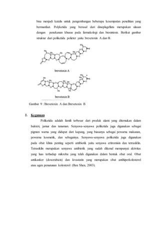 bisa menjadi katalis untuk pengembangan beberapa kesempatan penelitian yang
bermanfaat. Polyketida yang berasal dari dinoplagellata merupakan ulasan
dengan penekanan khusus pada farmakologi dan biosintesis. Berikut gambar
struktur dari poliketida polieter yaitu brevetoxin A dan B.
Gambar 9 : Brevetoxin A dan Brevetoxin B
2. Kegunaan
Poliketida adalah famili terbesar dari produk alami yang ditemukan dalam
bakteri, jamur dan tanaman. Senyawa-senyawa poliketida juga digunakan sebagai
pigmen warna yang didapat dari kapang, yang biasanya sebagai pewarna makanan,
pewarna kosmetik, dan sebagainya. Senyawa-senyawa poliketida juga digunakan
pada obat klinis penting seperti antibiotik yaitu senyawa eritromisin dan tetrasiklin.
Tetrasiklin merupakan senyawa antibiotik yang sudah dikenal mempunyai aktivitas
yang luas terhadap mikroba yang telah digunakan dalam bentuk obat oral. Obat
antikanker (doxorubicin) dan lovastatin yang merupakan obat antihiperkolesterol
atau agen penurunan kolesterol (Ben Shen, 2003).
 