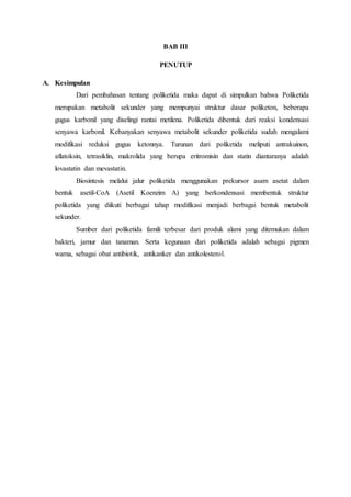 BAB III
PENUTUP
A. Kesimpulan
Dari pembahasan tentang poliketida maka dapat di simpulkan bahwa Poliketida
merupakan metabolit sekunder yang mempunyai struktur dasar poliketon, beberapa
gugus karbonil yang diselingi rantai metilena. Poliketida dibentuk dari reaksi kondensasi
senyawa karbonil. Kebanyakan senyawa metabolit sekunder poliketida sudah mengalami
modifikasi reduksi gugus ketonnya. Turunan dari poliketida meliputi antrakuinon,
aflatoksin, tetrasiklin, makrolida yang berupa eritromisin dan statin diantaranya adalah
lovastatin dan mevastatin.
Biosintesis melalui jalur poliketida menggunakan prekursor asam asetat dalam
bentuk asetil-CoA (Asetil Koenzim A) yang berkondensasi membentuk struktur
poliketida yang diikuti berbagai tahap modifikasi menjadi berbagai bentuk metabolit
sekunder.
Sumber dari poliketida famili terbesar dari produk alami yang ditemukan dalam
bakteri, jamur dan tanaman. Serta kegunaan dari poliketida adalah sebagai pigmen
warna, sebagai obat antibiotik, antikanker dan antikolesterol.
 