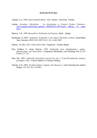 DAFTAR PUSTAKA
Achmad, S.A, 1986. Kimia Organik Bahan Alam. Jakarta : Universitas Terbuka
Anonim. Secondary Metabolites : An Introduction to Natural Product Chemistry.
www.cengage.com/resource_uploads/.../0495015253_60174.pdf. diakses 15 maret
2015.
Battersy, A.R. 1998. Biosynthesis Polyketide and Vitamins. Berlin : Spinger
Rachmaniar, R. 2003. Antikanker Swinholide A dari Spons Theonella swinhoei. Jurnal Bahan
Alam Indonesia ISSN 1412-2855 Vol. 2, No. 4, Juli 2003.
Raharjo, Tri Joko. 2013. Kimia Hasil Alam. Yogyakarta : Pustaka Belajar
Rein, Kathleen S., James Borrone. 1999. Polyketides from dinoflagellates: origins,
pharmacology and biosynthesis. Comparative Biochemistry and Physiology Part B 124
(1999) 117–131
Shen, Ben. 2003. Polyketide biosynthesis beyond the type I, II and III polyketide synthase
paradigms. USA : Current Opinion in Chemical Biology
Timotius, K.H. 2004. Produksi Pigmen Angkak oleh Monascus. Jurnal Teknologi dan Industri
Pangan, Vol. XV, No.1 (79-86)
 
