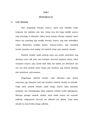 BAB I
PENDAHULUAN
A. Latar Belakang
Alam mengandung beberapa senyawa, seperti pada tumbuhan. Setiap
komponen dari tumbuhan yaitu akar, batang daun dan bunga memiliki senyawa
yang terkandung di dalammnya. Bukan hanya tanaman beberapa organisme seperti
bakteri dan jamur/fungi juga memiliki beberapa senyawa yang tidak teridentifikasi
sampai dilakukannya penelitian lanjutan. Senyawa-senyawa yang terkandung
tersebut merupakan hasil samping dari metabolit primer yaitu metabolit sekunder.
Metabolit sekunder adalah metabolit antara atau produk metabolisme yang
ditemukan secara unik pada suatu kelompok taksonomi organisme tertentu, bukan
merupakan senyawa yang esensial untuk hidup dan tumbuh, dan dibiosintesis dari
satu atau lebih metabolit primer dengan jalur biosintesis yang berbeda dibanding
jalur metabolisme pada umumnya.
Penggolongan metabolit sekunder selain didasarkan pada struktur
senyawanya juga didasarkan pada jalur biosintesis metabolit sekunder itu terbentuk.
Fungsi utama metabolit sekunder adalah sebagai senyawa dalam mekanisme
pertahanan atau keberlangsungan hidup organisme terhadap kondisi lingkungannya.
Beberapa golongan metabolit sekunder utama adalah terpena dan terpenoid,
poliketida, fenilpropanoid, flavonoid dan stilbenoid dan alkaloid. Tetapi dalam
makalah ini akan di bahas tentang poliketida.
 
