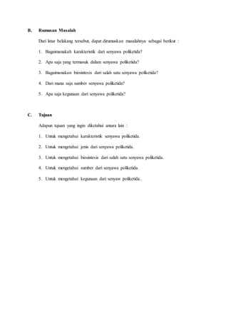 B. Rumusan Masalah
Dari latar belakang tersebut, dapat dirumuskan masalahnya sebagai berikut :
1. Bagaimanakah karakteristik dari senyawa poliketida?
2. Apa saja yang termasuk dalam senyawa poliketida?
3. Bagaimanakan biosintesis dari salah satu senyawa poliketida?
4. Dari mana saja sumber senyawa poliketida?
5. Apa saja kegunaan dari senyawa poliketida?
C. Tujuan
Adapun tujuan yang ingin diketahui antara lain :
1. Untuk mengetahui karakteristik senyawa poliketida.
2. Untuk mengetahui jenis dari senyawa poliketida.
3. Untuk mengetahui biosintesis dari salah satu senyawa poliketida.
4. Untuk mengetahui sumber dari senyawa poliketida.
5. Untuk mengetahui kegunaan dari senyaw poliketida..
 