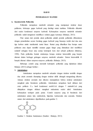 BAB II
PEMBAHASAN MATERI
A. Karakteristik Poliketida
Poliketida merupakan metabolit sekunder yang mempunyai struktur dasar
poliketon, beberapa gugus karbonil yang diselingi rantai metilena. Poliketida dibentuk
dari reaksi kondensasi senyawa karbonil. Kebanyakan senyawa metabolit sekunder
poliketida sudah mengalami modifikasi reduksi gugus ketonnya (Raharjo, 2013).
Fitur umum dari produk alami poliketida adalah produk poliketida dibiosintesis
dengan penambahan secara berulang gugus karbonil yang biasanya terdiri dari dua atau
tiga karbon untuk membentuk rantai linear. Rantai yang dihasilkan bisa berupa suatu
poliketon atau dapat memiliki susunan gugus fungsi yang diturunkan dari modifikasi
reduktif sebagian besar atau semua kelompok keto dari sebuah poliketon (Battersy,
1998). Pada poliketika bentuk strukturnya berupa struktur heterosiklik yang banyak
ditemui dalam berbagai golongan senyawa metabolit sekunder. Sistem heterosiklik O
banyak ditemui dalam senyawa-senyawa poliketida (Raharjo, 2013).
Beberapa contoh yang mewakili kelompok poliketida yang dijelaskan dalam
Raharjo (2013) sebagai berikut :
1. Antrakuinon
Antrakuinon merupakan metabolit sekunder dengan struktur tersiklik dengan
dua cincin aromatis disamping dengan struktur siklik ditengah mengandung diketon.
Adanya struktur aromatis dan diketon menunjukkan bahwa struktur antrakuinon
mengikuti jalur biosintesis poliketida. Antrakuinon nerupakan hasil siklisasi dari
ester poliketo C16 hasil kondensasi asetil-CoA dengan 7 malonil-CoA yang
dilanjutkan dengan siklisasi mengikuti mekanisme reaksi aldol. Antrakuinon
kebanyakan terdapat pada jamur. Contoh senyawa yang di biosintesis dari
antrakuinon antara lain; endokokrin, hiperisin, karkarosida dan senosida. Struktur
umum dari antrakuinon diperlihatkan pada gambar 3:
O
O
Gambar 1 : Struktur Antrakuinon (Sumber : Raharjo, 2013)
 