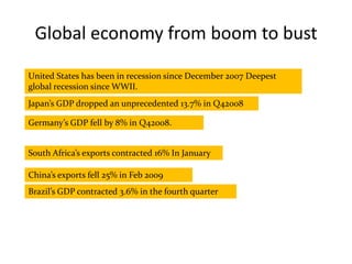 Global economy from boom to bust United States has been in recession since December 2007 Deepest global recession since WWII. Japan’s GDP dropped an unprecedented 13.7% in Q42008 Germany’s GDP fell by 8% in Q42008. South Africa’s exports contracted 16% In January China’s exports fell 25% in Feb 2009 Brazil’s GDP contracted 3.6% in the fourth quarter 