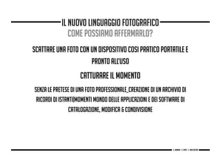 scattare una foto con un dispositivo cosi pratico portatile e
pronto all’uso
CATTURARE IL MOMENTO
SENZA LE PRETESE DI UNA FOTO PROFESSIONALE_creazione di un archivio di
ricordi di istanti|momenti mondo delle applicazioni e dei software di
catalogazione, modifica & condivisione
il nuovo linguaggio fotografico
come possiamo affermarlo?
g. Babbini - s. Forte - c. Maccaferri
 