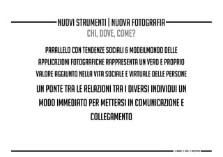 parallelo con tendenze sociali & modeilmondo delle
applicazioni fotografiche rappresenta un vero e proprio
valore aggiunto nella vita sociale e virtuale delle persone
un ponte tra le relazioni tra i diversi individui un
modo immediato per mettersi in comunicazione e
collegamento
nuovi strumenti | nuova fotografia
chi, dove, come?
g. Babbini - s. Forte - c. Maccaferri
 