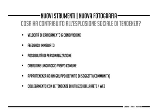 cosa ha contribuito all’esplosione sociale di tendenza?
• velocità di caricamento & condivisione
• FEEDBACK IMMEDIATO
• possibilità di personalizzazione
• creazione linguaggio visivo comune
• appartenenza ad un gruppo definito di soggetti (community)
• collegamento con le tendenze di utilizzo della rete / web
nuovi strumenti | nuova fotografia
g. Babbini - s. Forte - c. Maccaferri
 