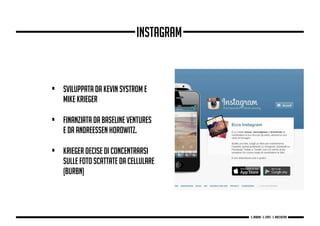 • Sviluppata da Kevin Systrom e
Mike Krieger
• finanziata da Baseline Ventures
e da Andreessen Horowitz.
• Krieger decise di concentrarsi
sulle foto scattate da cellulare
(Burbn)
Instagram
g. Babbini - s. Forte - c. Maccaferri
 