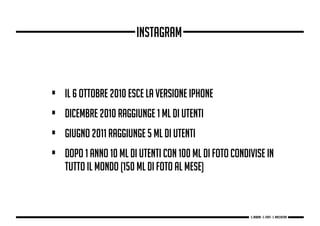 • Il 6 ottobre 2010 esce la versione iPhone
• dicembre 2010 raggiunge 1 Ml di utenti
• giugno 2011 raggiunge 5 Ml di utenti
• Dopo 1 anno 10 Ml di utenti con 100 Ml di foto condivise in
tutto il mondo (150 Ml di foto al mese)
Instagram
g. Babbini - s. Forte - c. Maccaferri
 