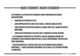 gli strumenti e gli applicativi fotografici sono in ampissima diffusione &
implementazione
• diventano alla portata di tutti
• sono rappresentativi di uno stato sociale, tendenza, modo di vivere
• sono contenuti nei dispositivi mobili (o vivibili come tali) e quindi più ratici e
indossabili
• sono in alta percentuale collegati con il fenomeno dei social network
-> la fotografia è diventata ed è percepita, come un linguaggio COMUNE per
esprimersi e farsi conoscere non più solo a livello professionale e artistico ma
anche amatoriale.
-> assottigliamento del confine percettivo tra fotografia professionale e
amatoriale [ -> nuovo linguaggio emozionale con la quale tutti possono provare
a cimentarsi ]
nuovi strumenti | nuova fotografia
g. Babbini - s. Forte - c. Maccaferri
 
