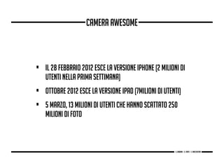 • Il 28 febbraio 2012 esce la versione iPhone (2 milioni di
utenti nella prima settimana)
• ottobre 2012 esce la versione iPad (7milioni di utenti)
• 5 marzo, 13 milioni di utenti che hanno scattato 250
milioni di foto
Camera awesome
g. Babbini - s. Forte - c. Maccaferri
 