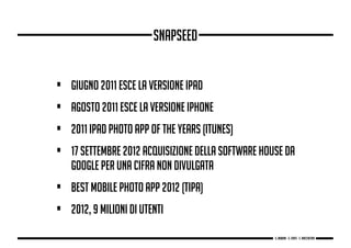 • Giugno 2011 esce la versione iPad
• Agosto 2011 esce la versione iPhone
• 2011 iPad Photo App of the Years (iTunes)
• 17 settembre 2012 acquisizione della software house da
Google per una cifra non divulgata
• Best Mobile Photo App 2012 (TIPA)
• 2012, 9 milioni di utenti
snapseed
g. Babbini - s. Forte - c. Maccaferri
 