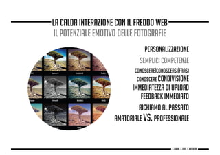 PERSONALIZZAZIONE
SEMPLICI COMPETENZE
CONOSCERE|CONOSCERSI|FARSI
CONOSCERE CONDIVISIONE
IMMEDIATEZZA DI UPLOAD
FEEDBACK IMMEDIATO
RICHIAMO AL PASSATO
AMATORIALE VS. PROFESSIONALE
la calda interazione con il freddo web
IL POTENZIALE EMOTIVO DELLE FOTOGRAFIE
g. Babbini - s. Forte - c. Maccaferri
 
