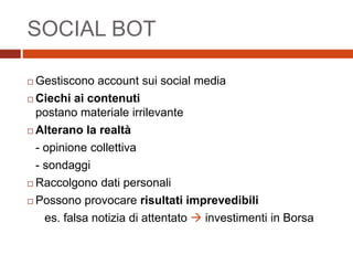 SOCIAL BOT
 Gestiscono account sui social media
 Ciechi ai contenuti
postano materiale irrilevante
 Alterano la realtà
- opinione collettiva
- sondaggi
 Raccolgono dati personali
 Possono provocare risultati imprevedibili
es. falsa notizia di attentato  investimenti in Borsa
 