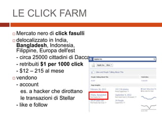 LE CLICK FARM
 Mercato nero di click fasulli
 delocalizzato in India,
Bangladesh, Indonesia,
Filippine, Europa dell'est
- circa 25000 cittadini di Dacca
- retribuiti $1 per 1000 click
- $12 – 215 al mese
 vendono
- account
es. a hacker che dirottano
le transazioni di Stellar
- like e follow
 