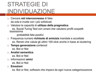 STRATEGIE DI
INDIVIDUAZIONE
 Cercare reti interconnesse di fake
da sola è inutile con i più sofisticati
 Valutare la capacità di utilizzo della pragmatica
es. Social Turing Test con umani che valutano profili sospetti
bassissima
probabilità falsi positivi
 Frequenza numero richieste di amicizia mandate e accettate
es. Renen che valuta gli ultimi 100 click anche in base al clustering
 Tempo generazione contenuti
es. Bot or Not
 Analisi semantica
es. Bot or Not
 Informazioni amici
es. Bot or Not
 Emozioni
es. Bot or Not, software che impara da ogni nuova categorizzazione
 