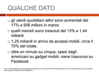 QUALCHE DATO
 gli utenti quotidiani attivi sono aumentati del
17% a 936 milioni in marzo
 quelli mensili sono cresciuti del 13% a 1,44
miliardi
 1,25 miliardi in arrivo da accessi mobili, circa il
70% del totale.
 oltre un minuto su cinque, spesi dagli
americani su gadget mobili, viene trascorso su
Facebook
http://mobile.ilsole24ore.com/solemobile/main/art/finanza-e-mercati/2015-04-23/facebook-boom-utenti-ma-bilancio-sotto-pressione-dollaro-
forte-e-spese-072450.shtml?uuid=ABiBt2TD
 