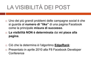  Uno dei più grandi problemi delle campagne social è che
si guarda al numero di “like” di una pagina Facebook
come la principale misura di successo.
 La visibilità NON è determinata dai mi piace alla
pagina.
 Ciò che la determina è l’algoritmo EdgeRank:
 Presentato in aprile 2010 alla F8 Facebook Developer
Conference
LA VISIBILITÀ DEI POST
 
