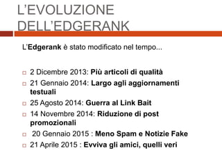 L’Edgerank è stato modificato nel tempo...
 2 Dicembre 2013: Più articoli di qualità
 21 Gennaio 2014: Largo agli aggiornamenti
testuali
 25 Agosto 2014: Guerra al Link Bait
 14 Novembre 2014: Riduzione di post
promozionali
 20 Gennaio 2015 : Meno Spam e Notizie Fake
 21 Aprile 2015 : Evviva gli amici, quelli veri
L’EVOLUZIONE
DELL’EDGERANK
 