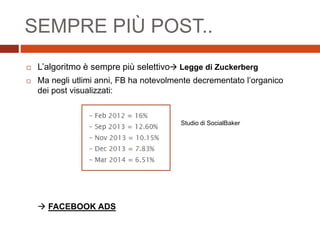  L’algoritmo è sempre più selettivo Legge di Zuckerberg
 Ma negli utlimi anni, FB ha notevolmente decrementato l’organico
dei post visualizzati:
 FACEBOOK ADS
Studio di SocialBaker
SEMPRE PIÙ POST..
 