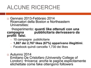 ALCUNE RICERCHE
 Gennaio 2013-Febbraio 2014
Ricercatori della Boston e Northeastern
Universities:
esperimento: quanti like ottenuti con una
campagna x pubblicitaria derivassero da
profili falsi.
• 10 campagne pubblicitarie
• 1,867 dei 2,767 likes (67%) apparivano illegittimi.
• Facebook quindi cancella 1,730 dei likes
 Autunno 2014
Emiliano De Cristofaro (University College of
London) ricerca: anche le pagine esplicitamente
etichettate come fake ottengono followers
 