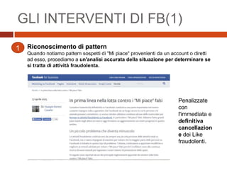 GLI INTERVENTI DI FB(1)
Riconoscimento di pattern
Quando notiamo pattern sospetti di "Mi piace" provenienti da un account o diretti
ad esso, procediamo a un'analisi accurata della situazione per determinare se
si tratta di attività fraudolenta.
1
Penalizzate
con
l'immediata e
definitiva
cancellazion
e dei Like
fraudolenti.
 