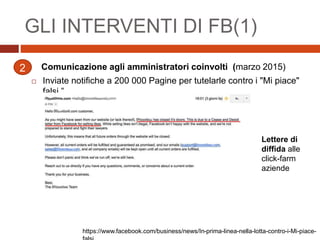 Comunicazione agli amministratori coinvolti (marzo 2015)
 Inviate notifiche a 200 000 Pagine per tutelarle contro i "Mi piace"
falsi.”
GLI INTERVENTI DI FB(1)
2
Lettere di
diffida alle
click-farm
aziende
https://www.facebook.com/business/news/In-prima-linea-nella-lotta-contro-i-Mi-piace-
 