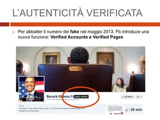 L’AUTENTICITÀ VERIFICATA
 Per abbatter il numero dei fake nel maggio 2013, Fb introduce una
nuova funzione: Verified Accounts e Verified Pages
 