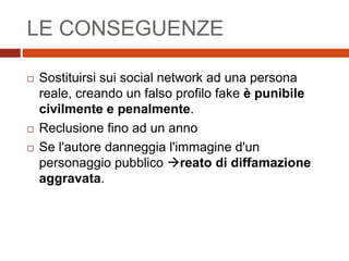 LE CONSEGUENZE
 Sostituirsi sui social network ad una persona
reale, creando un falso profilo fake è punibile
civilmente e penalmente.
 Reclusione fino ad un anno
 Se l'autore danneggia l'immagine d'un
personaggio pubblico reato di diffamazione
aggravata.
 