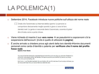 LA POLEMICA(1)
 Settembre 2014, Facebook introduce nuove politiche sull’utilizzo del nome reale
 Viene richiesto di inserire il suo vero nome  se pseudonimi e soprannomi c'è la
sospensione dell'account [invito è quello di utilizzare le pagine]
 È anche arrivato a chiedere prova agli utenti della loro identitàfornire documenti
personali come carda d’identità o patente per verificare che il nome del profilo
fosse reale
 
