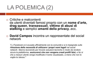 LA POLEMICA (2)
 Critiche e malcontenti
da utenti diventati famosi proprio con un nome d’arte,
drag queen, transessuali, vittime di abusi di
stalking e semplici amanti della privacy..ecc.
 David Campos incontra un rappresentate del social
network
"[..] Facebook si è scusata ufficialmente con la comunità e si è impegnata sulla
rimozione della necessità di utilizzare i propri nomi legali nel social
network. Stanno lavorando per trovare soluzioni tecniche in modo da rendere
sicura la piattaforma, assicurarsi che non vengano creati profili falsi, e far si
che a nessun utente venga modificato il nome visualizzato, a meno che non lo
voglia lui stesso."
 