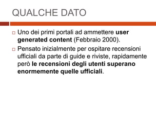 QUALCHE DATO
 Uno dei primi portali ad ammettere user
generated content (Febbraio 2000).
 Pensato inizialmente per ospitare recensioni
ufficiali da parte di guide e riviste, rapidamente
però le recensioni degli utenti superano
enormemente quelle ufficiali.
 