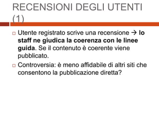 RECENSIONI DEGLI UTENTI
(1)
 Utente registrato scrive una recensione  lo
staff ne giudica la coerenza con le linee
guida. Se il contenuto è coerente viene
pubblicato.
 Controversia: è meno affidabile di altri siti che
consentono la pubblicazione diretta?
 