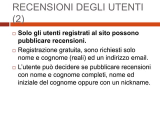 RECENSIONI DEGLI UTENTI
(2)
 Solo gli utenti registrati al sito possono
pubblicare recensioni.
 Registrazione gratuita, sono richiesti solo
nome e cognome (reali) ed un indirizzo email.
 L’utente può decidere se pubblicare recensioni
con nome e cognome completi, nome ed
iniziale del cognome oppure con un nickname.
 