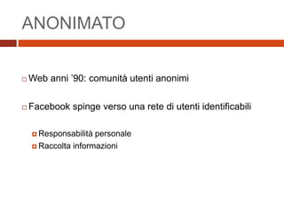 ANONIMATO
 Web anni ’90: comunità utenti anonimi
 Facebook spinge verso una rete di utenti identificabili
 Responsabilità personale
 Raccolta informazioni
 