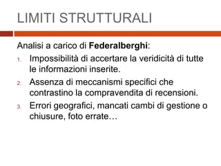 LIMITI STRUTTURALI
Analisi a carico di Federalberghi:
1. Impossibilità di accertare la veridicità di tutte
le informazioni inserite.
2. Assenza di meccanismi specifici che
contrastino la compravendita di recensioni.
3. Errori geografici, mancati cambi di gestione o
chiusure, foto errate…
 