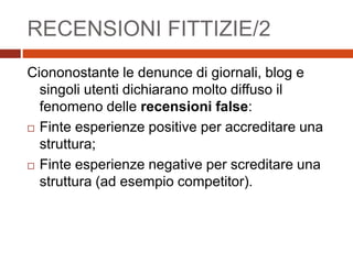 RECENSIONI FITTIZIE/2
Ciononostante le denunce di giornali, blog e
singoli utenti dichiarano molto diffuso il
fenomeno delle recensioni false:
 Finte esperienze positive per accreditare una
struttura;
 Finte esperienze negative per screditare una
struttura (ad esempio competitor).
 