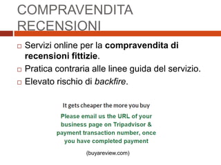 COMPRAVENDITA
RECENSIONI
 Servizi online per la compravendita di
recensioni fittizie.
 Pratica contraria alle linee guida del servizio.
 Elevato rischio di backfire.
(buyareview.com)
 