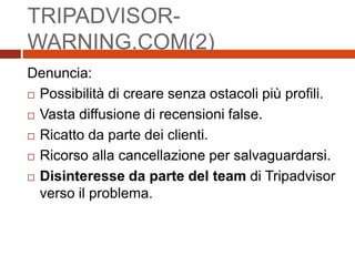 TRIPADVISOR-
WARNING.COM(2)
Denuncia:
 Possibilità di creare senza ostacoli più profili.
 Vasta diffusione di recensioni false.
 Ricatto da parte dei clienti.
 Ricorso alla cancellazione per salvaguardarsi.
 Disinteresse da parte del team di Tripadvisor
verso il problema.
 