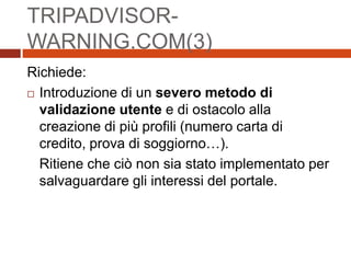 TRIPADVISOR-
WARNING.COM(3)
Richiede:
 Introduzione di un severo metodo di
validazione utente e di ostacolo alla
creazione di più profili (numero carta di
credito, prova di soggiorno…).
Ritiene che ciò non sia stato implementato per
salvaguardare gli interessi del portale.
 