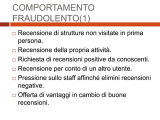COMPORTAMENTO
FRAUDOLENTO(1)
 Recensione di strutture non visitate in prima
persona.
 Recensione della propria attività.
 Richiesta di recensioni positive da conoscenti.
 Recensione per conto di un altro utente.
 Pressione sullo staff affinché elimini recensioni
negative.
 Offerta di vantaggi in cambio di buone
recensioni.
 